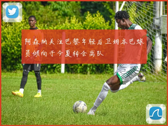 阿森纳关注巴黎年轻后卫姆本巴球员倾向于今夏转会离队