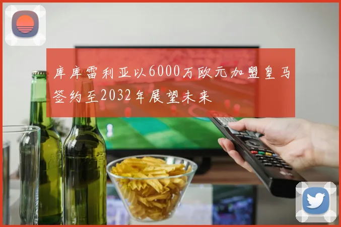 库库雷利亚以6000万欧元加盟皇马签约至2032年展望未来